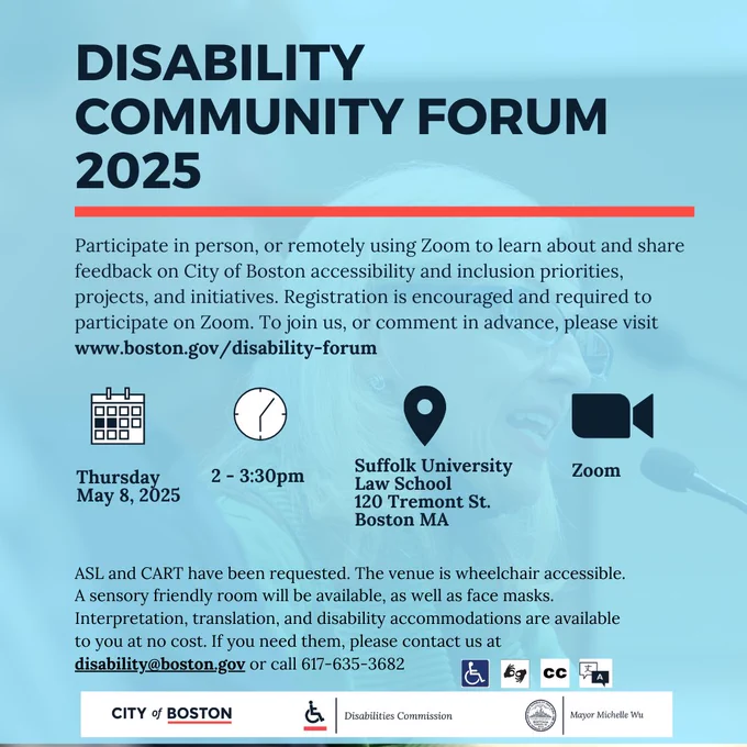 Disability Community Forum 2025. Participate in person, or remotely using Zoom to learn about and share feedback on City of Boston accessibility and inclusion priorities, projects, and initiatives. Registration is encouraged and required to participate on Zoom. To join us, or comment in advance, please visit www.boston.gov/disability-forum.  Thursday  May 8, 2025 from 2 - 3:30pm.  Located at Suffolk University Law School 120 Tremont St. Boston MA or on Zoom.  SL and CART have been requested. The venue is wheelchair accessible. A sensory friendly room will be available, as well as face masks. Interpretation, translation, and disability accommodations are available to you at no cost. If you need them, please contact us at disability@boston.gov or call 617-635-3682  
