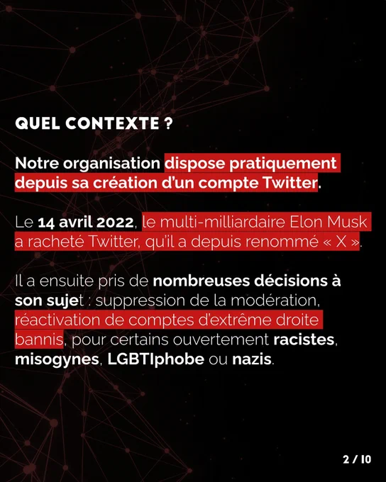Notre organisation dispose pratiquement depuis sa création d’un compte Twitter.

Le 14 avril 2022, le multi-milliardaire Elon Musk a racheté Twitter, qu’il a depuis renommé X. Il a ensuite pris de nombreuses décisions à son sujet : suppression de la modération, réactivation de comptes d’extrême droite bannis, pour certains ouvertement racistes, misogynes, LGBTIphobe ou nazis