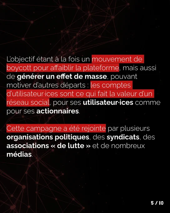 L’objectif étant à la fois un mouvement de boycott pour affaiblir la plateforme, mais aussi de générer un effet de masse, pouvant motiver d’autres départs : les comptes d’utilisateur·ices sont ce qui fait la valeur d’un réseau social pour ses utilisateur·ices comme pour ses actionnaires.
Cette campagne a été rejointe par plusieurs organisations politiques, des syndicats, des associations de luttes et de nombreux médias.