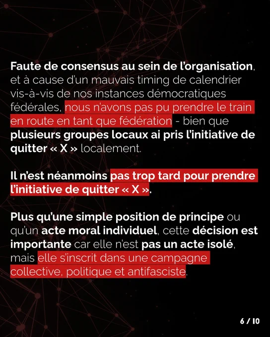 Faute de consensus au sein du SF, et à cause d’un mauvais timing de calendrier vis à vis de nos CF, 
nous n’avons pas put prendre le train en route en tant que fédération (bien que plusieurs groupes locaux ai pris l’initiative de quitter X localement). Il n’est néanmoins pas trop tard pour prendre 
l’initiative de quitter X. Plus qu’une simple position de principe ou qu’un acte moral individuel, cette décision est importante car elle n'est pas un acte isolé mais elle s'inscrit dans une campagne politique collective et antifasciste.
