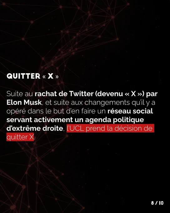 Suite au rachat de Twitter (devenu X) par Elon Musk, et suite aux changements qu’il y a opéré dans 
le but d’en faire un réseau social servant activement un agenda politique d’extrême droite, l’UCL prend 
la décision de quitter X.