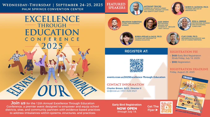 Wed-Thur, September 24–25, 2025 Palm Springs Convention Center. Excellence Through Education Conference 2025 Illustration “Elevate Our Impact.” Join us for the 12th Annual Excellence Through Education Conference, a premier event designed to empower and equip school districts, sites, and community partners with evidence-based practices to address imbalances within systems, structures, and practices. FEATURED SPEAKERS: Anthony Trucks Former NFL Athlete Turned Motivational Speaker, Author, Identity Shift Coach; Robyn R. Jackson, Ph.D. Founder & CEO of Mindsteps Inc.; Brandon Farbstein Global Empowerment;  Alex Sheen Motivational Speaker & Founder of "Because I Said I Would"; Kyle A. Greene Motivational Speaker & Educational Consultant; Robin Avelar La Salle, Ph.D. Founder & President of Orenda Education; Clay Cook, Ph.D. Implementation Scientist and CDO of CharacterStrong. Speaker, Early Bird Registration Now Open through July 18.