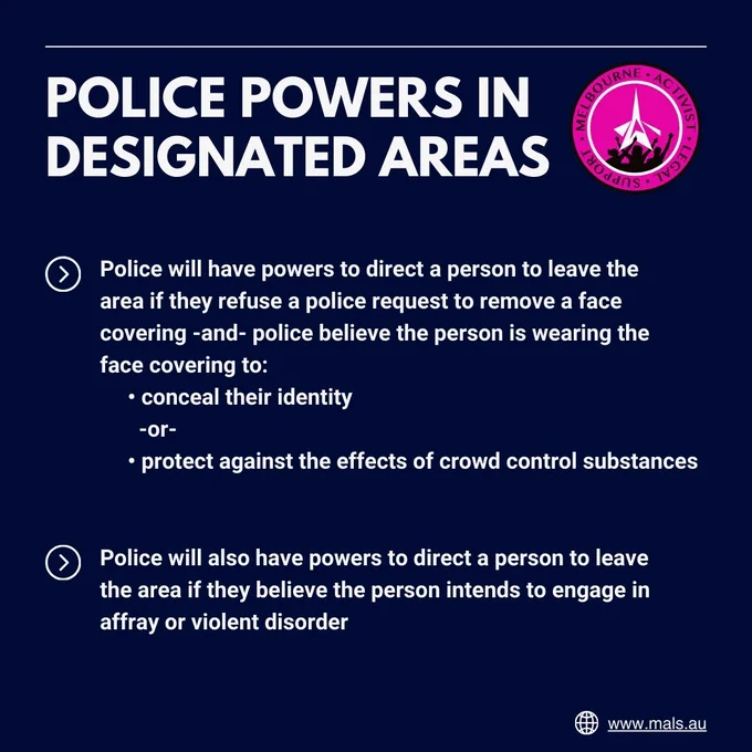 POLICE POWERS IN DESIGNATED AREAS. Police will have powers to direct a person to leave the area if they refuse a police request to remove a face covering and police believe the person is wearing the face covering to conceal their identity or protect against the effects of crowd control substances. Police will also have powers to direct a person to leave the area if they believe the person intends to engage in affray or violent disorder.