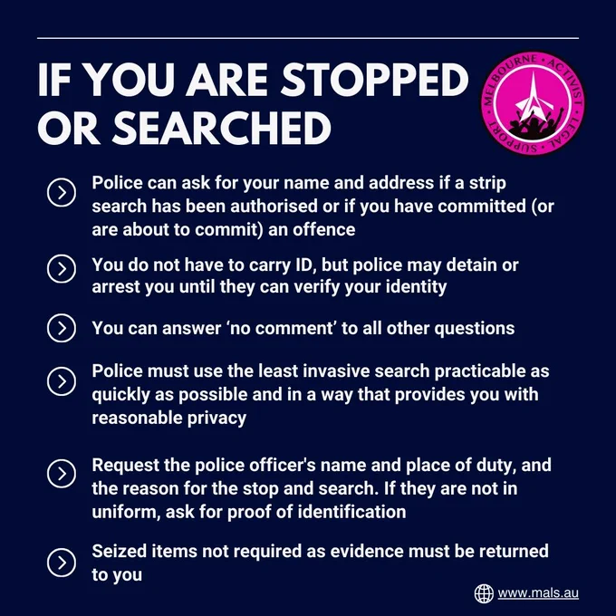 IF YOU ARE STOPPED OR SEARCHED. Police can ask for your name and address if a strip search has been authorised, or if you have committed or are about to commit an offence. You do not have to carry ID, but police may detain or arrest you until they can verify your identity. You can answer 'no comment' to all other questions. Police must use the least invasive search practicable as quickly as possible and in a way that provides you with reasonable privacy. Request the police officer's name and place of duty, and the reason for the stop and search; if they are not uniform, ask for proof of identification. Seized items not required as evidence must be returned to you.