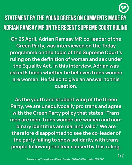 Statement by the Young Greens on comments made by Adrian Ramsay MP on the recent supreme court ruling

On 23 April, Adrian Ramsay MP, co-leader of the Green Party, was interviewed on the Today programme on the topic of the Supreme Court's ruling on the definition of woman and sex under the Equality Act. In this interview, Adrian was asked 5 times whether he believes trans women are women. He failed to give an answer to this question.
As the Youth and student wing of the Green Party, we are unequivocally pro trans and agree with the Green Party policy that states "trans men are men, trans women are women and non-binary identities are real and valid." We are therefore disappointed to see the co-leader of the party failing to show solidarity with trans people following the fear caused by this ruling.

Promoted by  young greens (green party) at PO Box 78066, London SE16 9GQ.