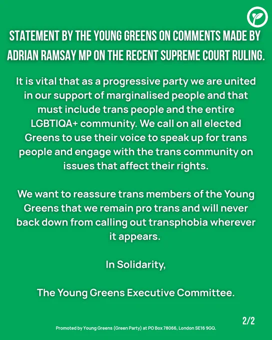 It is vital that as a progressive party we are united in our support of marginalised people and that must include trans people and the entire LGBTIQA  community. We call on all elected Greens to use their voice to speak up for trans people and engage with the trans community on issues that affect their rights.

We want to reassure trans members of the Young Greens that we remain pro trans and will never back down from calling out transphobia wherever it appears.

In solidarity,

The Young Greens Executive Committee.

Promoted by Young Greens (Green Party) at PO Box 78066, London SE16 9GQ.
