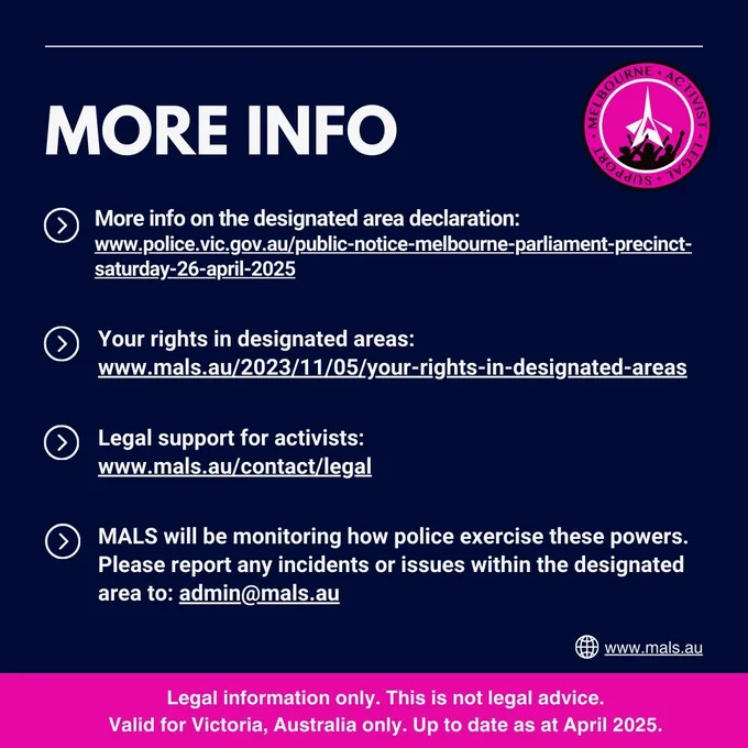MORE INFO. More info on the designated area declaration: www.police.vic.gov.au/public-notice-melbourne-parliament-precinct-saturday-26-april-2025 . Your rights in designated areas: www.mals.au/2023/11/05/your-rights-in-designated-areas . Legal support for activists: www.mals.au/contact/legal . MALS will be monitoring how police exercise these powers. Please report any incidents or issues within the designated area to admin@mals.au . NOTE: Legal information only. This is not legal advice. Valid for Victoria, Australia only. Up to date as at April 2025.