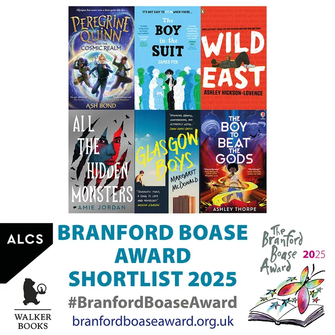 Graphic showing the six books on the shortlist for the 2025 Branford Boase Award given annually to author and editor of the year's outstanding debut novel for children. They are
Peregrine Quinn and the Cosmic Realm by Ash Bond, edited by Ruth Bennett (Piccadilly Press)
The Boy in the Suit by James Fox, edited by Lauren Fortune (Scholastic)
Wild East by Ashley Hickson-Lovence, edited by Katie Sinfield (Penguin Random House)
All the Hidden Monsters by Amie Jordan, edited by Rachel Leyshon (Chicken House)
Glasgow Boys by Margaret McDonald, edited by Alice Swan, assisted by Ama Badu (Faber)
The Boy to Beat the Gods by Ashley Thorpe, edited by Sarah Stewart (Usborne)

The image also features the logos for ALCS and Walker Books who support the award. 