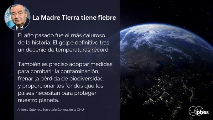 Una imagen para redes sociales con una vista de la Tierra desde el espacio en el lado derecho, mostrando la curvatura del planeta con océanos azules, nubes blancas y luces de ciudades visibles en el lado oscuro. A la izquierda, el texto dice:

"La Madre Tierra tiene fiebre. El año pasado fue el más caluroso jamás registrado: el golpe final en una década de calor récord. También necesitamos actuar contra la contaminación, frenar la pérdida de biodiversidad y garantizar el financiamiento que los países necesitan para proteger nuestro planeta."
— António Guterres, Secretario General de la ONU en #DíaDeLaTierra.

Una foto de perfil circular aparece en la esquina superior izquierda, y el logo de IPBES se muestra en la esquina inferior derecha. La imagen combina un mensaje ambiental con una impactante fotografía de la Tierra vista desde el espacio, sobre un fondo negro.