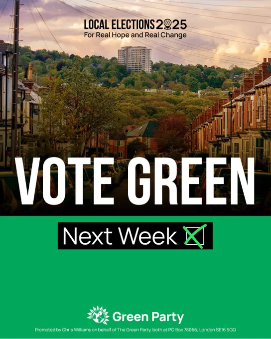 LOCAL ELECTIONS 2025
For Real Hope and Real Change
VOTE GREEN
Next Week
Green Party
Promoted by Chris Williams on behalf of The Green Party, both at PO Box 78066, London SE16 9GQ