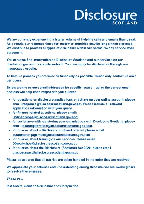We are currently experiencing a higher volume of helpline calls and emails than usual. As a result, our response times for customer enquiries may be longer than expected. We continue to process all types of disclosure within our normal 14 day service level agreement. 

You can also find information on Disclosure Scotland and our services on our disclosure.gov.scot corporate website. You can apply for disclosures through our mygov.scot website. 

To help us process your request as timeously as possible, please only contact us once per query. 

Please be assured that all queries are being handled in the order they are received. 

We appreciate your patience and understanding during this time. We are working hard to resolve these issues. 

Thank you,

Iain Steele, Head of Disclosure and Compliance