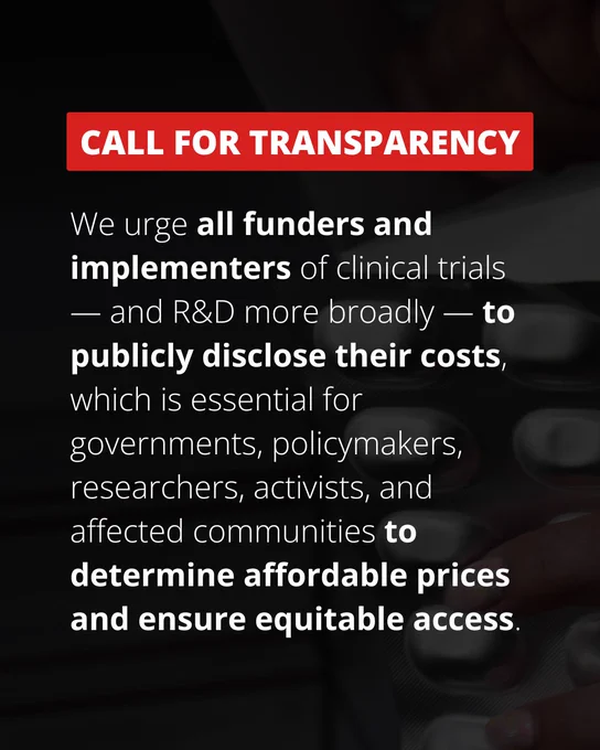 CALL FOR TRANSPARENCY
We urge all funders and implementers of clinical trials — and R&D more broadly — to publicly disclose their costs, which is essential for governments, policymakers, researchers, activists, and affected communities to determine affordable prices and ensure equitable access.