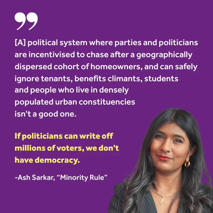"[A] political system where parties and politicians are incentivised to chase after a geographically dispersed cohort of homeowners, and can safely ignore tenants, benefits climants, students and people who live in densely populated urban constituencies isn't a good one.
If politicians can write off millions of voters, we don't have democracy. "

-Ash Sarkar, "Minority Rule"