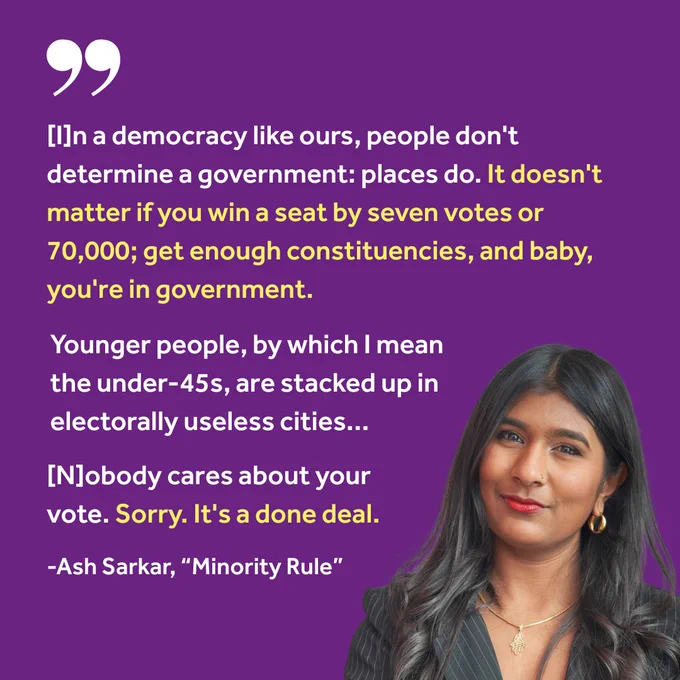 "[I]n a democracy like ours, people don't determine a government: places do. It doesn't matter if you win a seat by seven votes or 70,000; get enough constituencies, and baby, you're in government.
Younger people, by which I mean the under-45s, are stacked up in electorally useless cities...
[N]obody cares about your vote. Sorry. It's a done deal."
-Ash Sarkar, "Minority Rule"