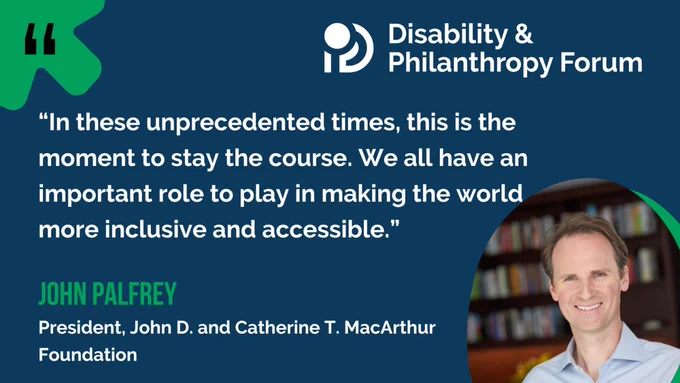 Image featuring a quote about inclusivity from John Palfrey, President of the John D. and Catherine T. MacArthur Foundation, alongside a smiling portrait of John Palfrey. The Disability & Philanthropy Forum logo is also displayed.
 
The quote reads, "In these unprecedented times, this is the moment to stay the course. We all have an important role to play in making the world more inclusive and accessible."