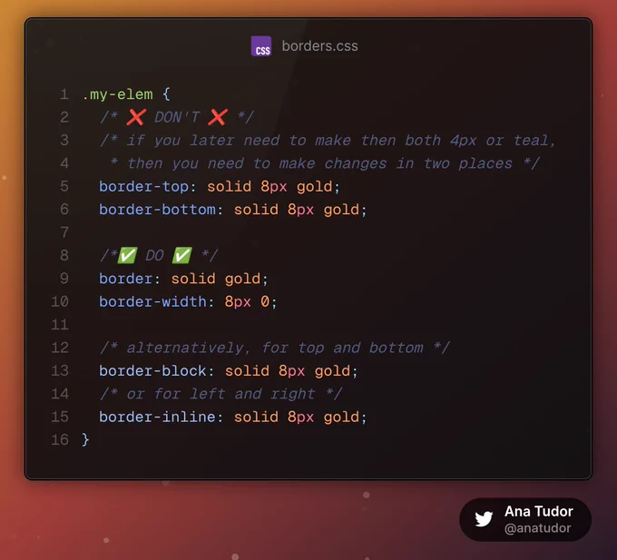```
.my-elem {
  /* ❌ DON'T ❌ */
  /* if you later need to make then both 4px or teal, 
   * then you need to make changes in two places */
  border-top: solid 8px gold;
  border-bottom: solid 8px gold;

  /*✅ DO ✅ */
  border: solid gold;
  border-width: 8px 0;

  /* alternatively, for top and bottom */
  border-block: solid 8px gold;
  /* or for left and right */
  border-inline: solid 8px gold;
}
```
