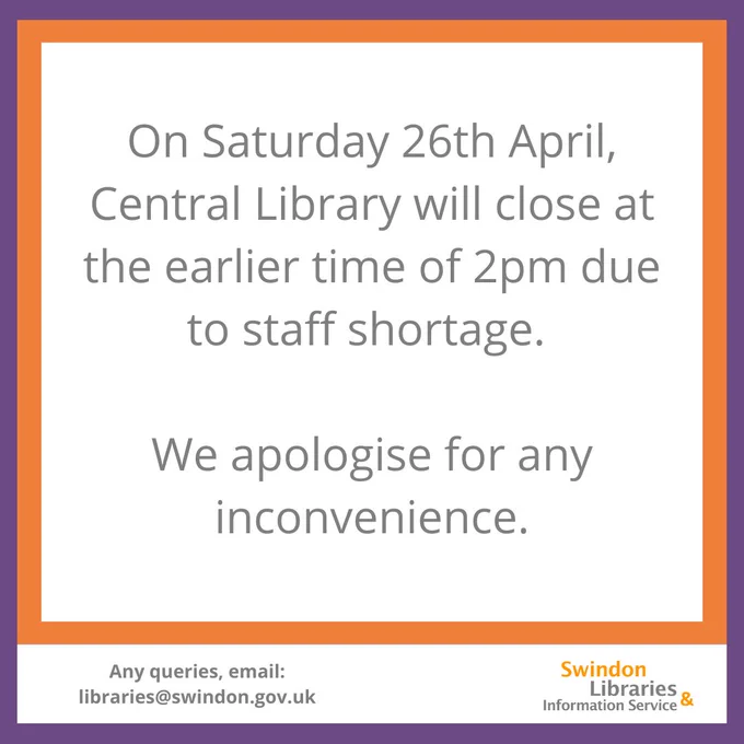 A purple and orange bordered graphic with text which reads "on Saturday 26th April, Central Library will close at the earlier time of 2pm due to staff shortage. We apologise for any inconvenience." At the bottom of the graphic, text reads "Any queries email libraries@swindon.gov.uk" 