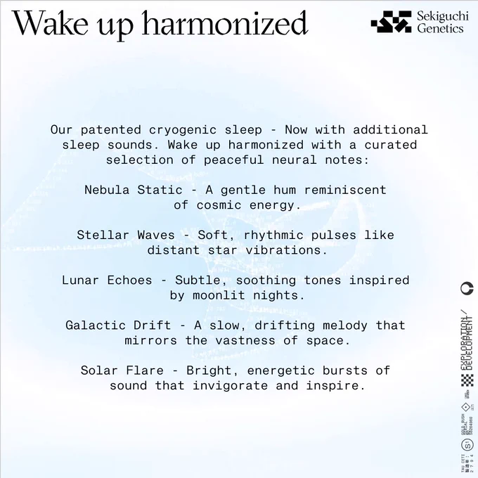 Wake up harmonized - Sekiguchi Genetics

Our patented cryogenic sleep - Now with additional sleep sounds. Wake up harmonized with a curated selection of peaceful neural notes:

Nebula Static - A gentle hum reminiscent of cosmic energy.

Stellar Waves - Soft, rhythmic pulses like distant star vibrations.

Lunar Echoes - Subtle, soothing tones inspired by moonlit nights.

Galactic Drift - A slow, drifting melody that mirrors the vastness of space.

Solar Flare - Bright, energetic bursts of sound that invigorate and inspire.