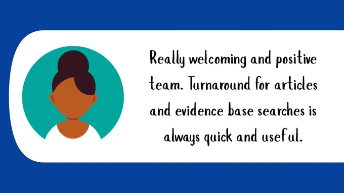 Really welcoming and positive team. Turnaround for articles and evidence base searches is always quick and useful.