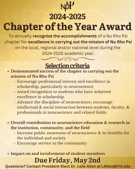 Gold background with text that reads: "2024-2025 Chapter of the Year Award. To annually recognize the accomplishments of a Nu Rho Psi chapter for excellence in carrying out the mission of Nu Rho Psi on the local, regional and/or national level during the 2024-2025 academic year.
Selection criteria (main points):
- Demonstrated success of the chapter in carrying out the mission of Nu Rho Psi.

- Overall contribution to neuroscience education & research in the institution, community, and the field

- Impact on and involvement of student members

Due Friday, May 2nd. Questions? Contact President-Elect Dr. Leila Allen at LAllen@FIU.edu