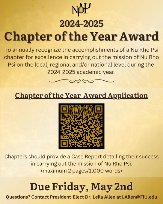 Gold background with text that reads: "2024-2025 Chapter of the Year Award. To annually recognize the accomplishments of a Nu Rho Psi chapter for excellence in carrying out the mission of Nu Rho Psi on the local, regional and/or national level during the 2024-2025 academic year

In the center there is a QR code with text above: "Chapter of the Year Award Application"
Underneath the QR code is text that reads: "Chapters should provide a Case Report detailing their success in carrying out the mission of Nu Rho Psi. (maximum 2 pages/1,000 words)

Due Friday, May 2nd. Questions? Contact President-Elect Dr. Leila Allen at LAllen@FIU.edu
