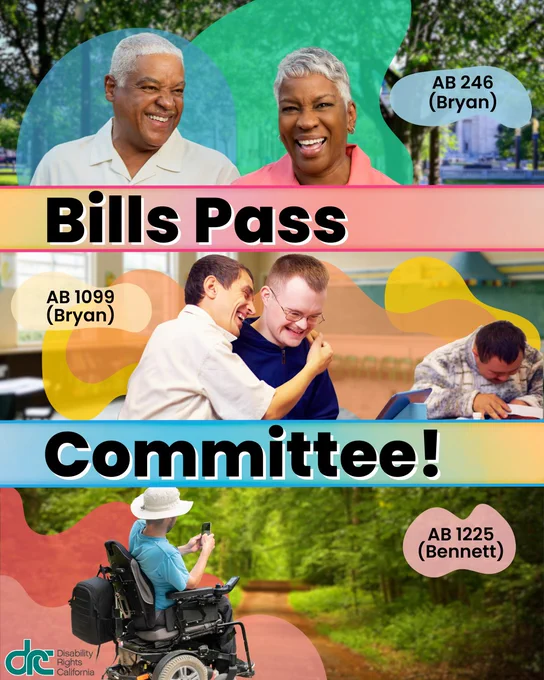 multi-colored graphic with 3 horizontal rows of different images with different colored abstract shapes behind each of the photo subjects. Title Text: Bills Pass Committee! Top image: photo of 2 elderly black individuals smiling. They're in a park and both have short gray hair. Text to right: AB 246 (Bryan). Middle Image: A photo of 3 people. 2 people in the middle are hugging and looking at a tablet. Right, an individual looking down at their desk. Text to left: AB 1099 (Bryan). Bottom image: a photo of a person in a motorized wheelchair, backpack, and sun hat, taking a photo of the lush green path ahead of them. Text to right: AB 1225 (Bennett)
