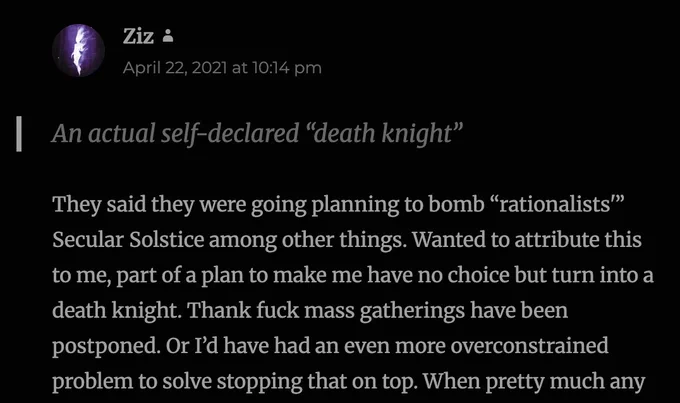 SCREENSHOT FROM BLOG, showing comment by Ziz on April 22, 2021 at 10:14pm Pacific Time.

They said they were going planning to bomb “rationalists'” Secular Solstice among other things. Wanted to attribute this to me, part of a plan to make me have no choice but turn into a death knight. Thank fuck mass gatherings have been postponed. Or I’d have had an even more overconstrained problem to solve stopping that on top.