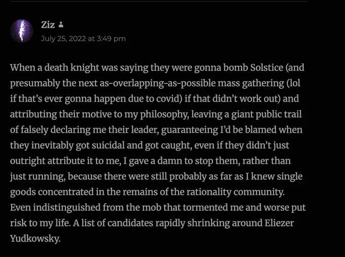 SCREENSHOT FROM BLOG, showing comment by Ziz on July 25, 2022 at 3:49 pm Pacific Time:

When a death knight was saying they were gonna bomb Solstice (and presumably the next as-overlapping-as-possible mass gathering (lol if that’s ever gonna happen due to covid) if that didn’t work out) and attributing their motive to my philosophy, leaving a giant public trail of falsely declaring me their leader, guaranteeing I’d be blamed when they inevitably got suicidal and got caught, even if they didn’t just outright attribute it to me, I gave a damn to stop them, rather than just running, because there were still probably as far as I knew single goods concentrated in the remains of the rationality community. Even indistinguished from the mob that tormented me and worse put risk to my life. A list of candidates rapidly shrinking around Eliezer Yudkowsky.