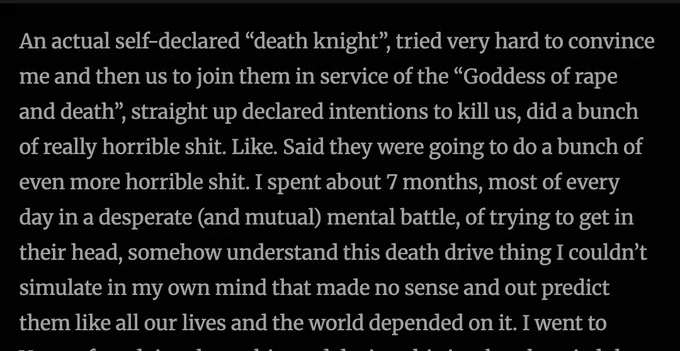 SCREENSHOT FROM BLOG:

An actual self-declared “death knight”, tried very hard to convince me and then us to join them in service of the “Goddess of rape and death”, straight up declared intentions to kill us, did a bunch of really horrible shit. Like. Said they were going to do a bunch of even more horrible shit. I spent about 7 months, most of every day in a desperate (and mutual) mental battle, of trying to get in their head, somehow understand this death drive thing I couldn’t simulate in my own mind that made no sense and out predict them like all our lives and the world depended on it. 