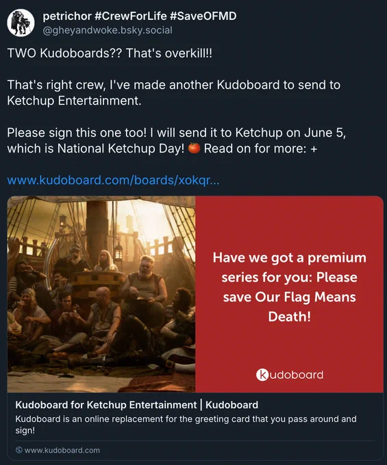 
‪petrichor #CrewForLife #SaveOFMD‬
 ‪@gheyandwoke.bsky.social‬
· 13d
TWO Kudoboards?? That's overkill!!

That's right crew, I've made another Kudoboard to send to Ketchup Entertainment. 

Please sign this one too! I will send it to Ketchup on June 5, which is National Ketchup Day! 🍅 Read on for more:  

https://www.kudoboard.com/boards/xokqrEgy