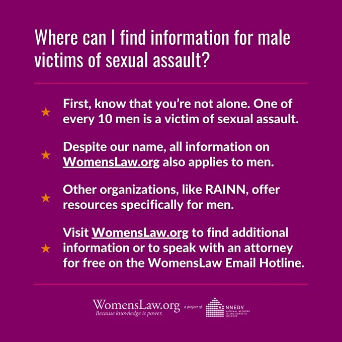 Where can I find information for male victims of sexual assault? First, know that you’re not alone. One of every 10 men is a victim of sexual assault. Despite our name, all information on WomensLaw.org also applies to men. Other organizations, like RAINN, offer resources specifically for men. Visit WomensLaw.org to find additional information or to speak with an attorney for free on the WomensLaw Email Hotline. WomensLaw.org a project of NNEDV National Network to End Domestic Violence.