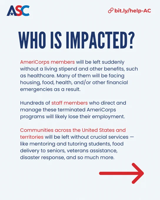 Who is impacted?

AmeriCorps members will be left suddenly without a living stipend and other benefits, such as healthcare. Many of them will be facing housing, food, health, and/or other financial emergencies as a result.

Hundreds of staff members who direct and manage these terminated AmeriCorps programs will likely lose their employment.

Communities across the United States and territories will be left without crucial services — like mentoring and tutoring students, food delivery to seniors, veterans assistance, disaster response, and so much more.

bit.ly/help-AC