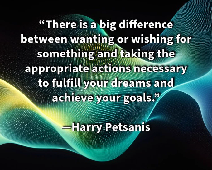 “There is a big difference between wanting or wishing for something and taking the appropriate actions necessary to fulfill your dreams and achieve your goals.”

—Harry Petsanis

#ActionOverWishing
#DreamsRequireAction
#GoalSettingSuccess
#MakeItHappen

“Wishing Changes Nothing—Acting Changes Everything” by Harry Petsanis, Mindset Consultant