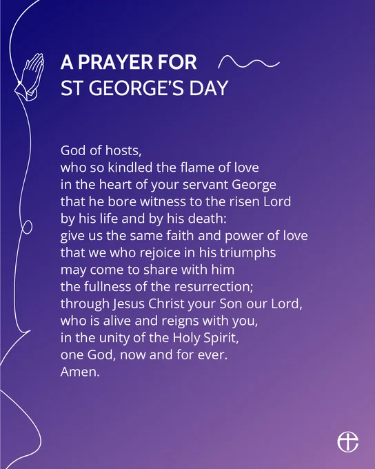 A PRAYER FOR ST GEORGE’S DAY

God of hosts,
who so kindled the flame of love
in the heart of your servant George
that he bore witness to the risen Lord
by his life and by his death:
give us the same faith and power of love
that we who rejoice in his triumphs
may come to share with him
the fullness of the resurrection;
through Jesus Christ your Son our Lord,
who is alive and reigns with you,
in the unity of the Holy Spirit,
one God, now and for ever.
Amen.