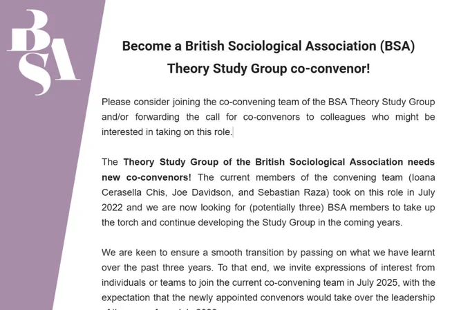 Become a British Sociological Association (BSA) Theory Study Group co-convenor!


Please consider joining the co-convening team of the BSA Theory Study Group and/or forwarding the call for co-convenors to colleagues who might be interested in taking on this role.


The Theory Study Group of the British Sociological Association needs new co-convenors! The current members of the convening team (Ioana Cerasella Chis, Joe Davidson, and Sebastian Raza) took on this role in July 2022 and we are now looking for (potentially three) BSA members to take up the torch and continue developing the Study Group in the coming years.


We are keen to ensure a smooth transition by passing on what we have learnt over the past three years. To that end, we invite expressions of interest from individuals or teams to join the current co-convening team in July 2025, with the expectation that the newly appointed convenors would take over the leadership of the group from July 2026.
