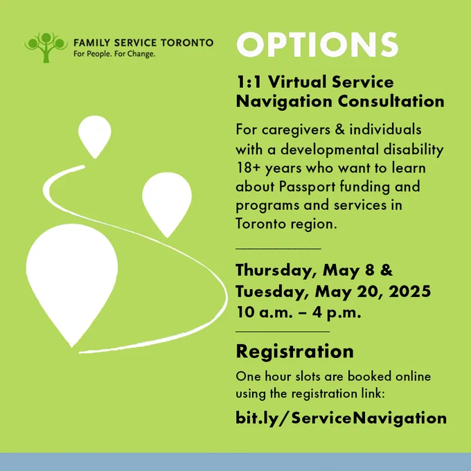 Images shows a green background with a small wavy path with three white indicators. Text on the rigth side reads: Options 1:1 VirtualService Navigation ConsultationFor caregivers & individuals with a developmental disability 18  years who want to learn about Passport funding and programs and services in Toronto region.  Thursday, May 8 &  Tuesday, May 20, 202510 a.m. – 4 p.m. RegistrationOne hour slots are booked online using the registration link:bit.ly/ServiceNavigationFamily Service Toronto logo is included top left
