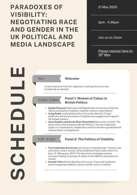 Schedule for the event 
Wednesday 21st May 2025 
2pm: Welcome
2.15pm to 3.15pm Panel 1: Women of Colour in British Politics
Sophia Kanaouti ‘Bureaucratization of politics: identity without responsibility’
Craig Ryder ‘Fringe platforms and the prevalence of digital macroaggressions against UK female leaders’
Anna Sanders and Sarah Shair-Rosenfield ‘The Glass Cliff in Contemporary British Politics: The non-traditional aspect of contemporary leadership contests and their gendered and intersectional consequences’
3.30pm to 4.15pm Panel 2: The Politics of Visibility
Tina Frederikke Kristensen ‘”#metoo was started by a black woman, @Tarana Burke!!! Give credit where it’s due! <3": The discursive strategies used to increase visibility of people of colour in the #MeToo movement on Twitter’
Hannah Yelin ‘Trans and nonbinary youth navigating celebrity culture and the risks of visibility’