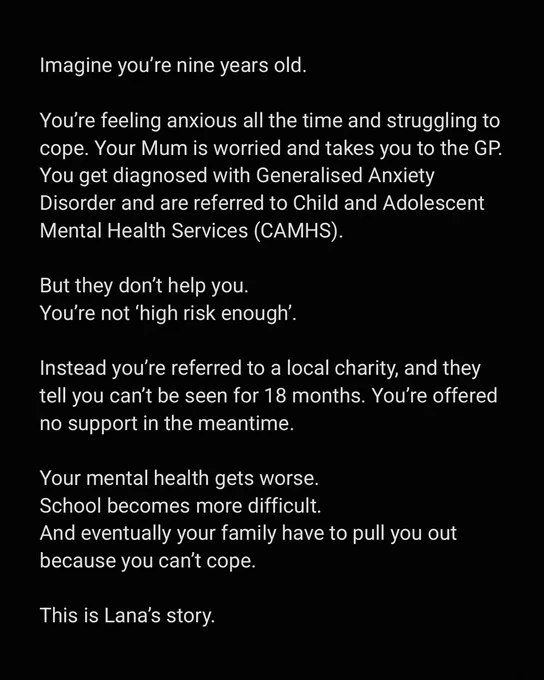 Imagine you’re nine years old. You’re feeling anxious all the time and struggling to cope. Your Mum is worried and takes you to the GP. You get diagnosed with Generalised Anxiety Disorder and are referred to Child and Adolescent Mental Health Services (CAMHS). But they don’t help you. You’re not ‘high risk enough’. Instead you’re referred to a local charity, and they tell you can’t be seen for 18 months. You’re offered no support in the meantime. Your mental health gets worse. School becomes more difficult. And eventually your family have to pull you out because you can’t cope. This is Lana’s story. 
