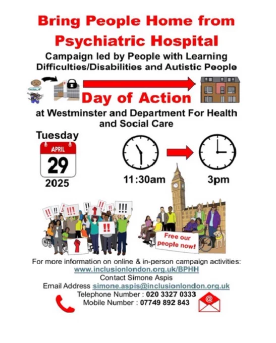 Flyer titled “Bring People Home from Psychiatric Hospital.”
Subheading: “Campaign led by People with Learning Difficulties/Disabilities and Autistic People.”
It advertises a Day of Action on Tuesday, 29 April 2025, at Westminster and the Department for Health and Social Care, from 11:30am to 3pm.
The flyer shows cartoon images: a locked hospital on the left, an arrow pointing right to a house, and groups of disabled people, some in wheelchairs, protesting with red exclamation signs. Big Ben and the Houses of Parliament appear in the background.
Slogan: “Free our people now!”
Contact details for Inclusion London are listed, including website (www.inclusionlondon.org.uk/BPHH), email (simone.aspis@inclusionlondon.org.uk), and phone numbers (020 3327 0333 / 07749 892 843).
