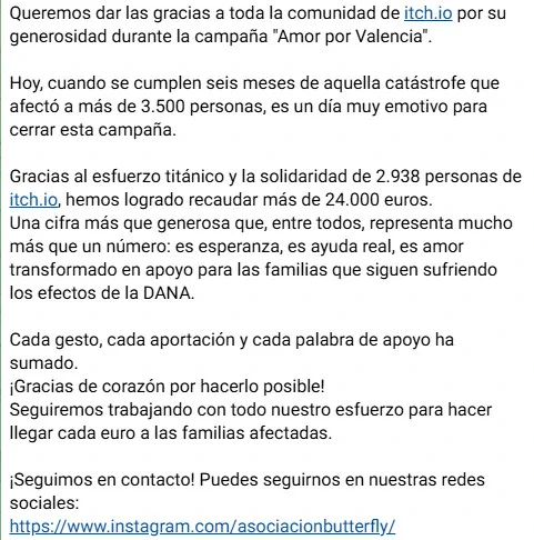 Queremos dar las gracias a toda la comunidad de itch.io por su generosidad durante la campaña "Amor por Valencia".

Hoy, cuando se cumplen seis meses de aquella catástrofe que afectó a más de 3.500 personas, es un día muy emotivo para cerrar esta campaña.

Gracias al esfuerzo titánico y la solidaridad de 2.938 personas de itch.io, hemos logrado recaudar más de 24.000 euros.
Una cifra más que generosa que, entre todos, representa mucho más que un número: es esperanza, es ayuda real, es amor transformado en apoyo para las familias que siguen sufriendo los efectos de la DANA.

Cada gesto, cada aportación y cada palabra de apoyo ha sumado.
¡Gracias de corazón por hacerlo posible!
Seguiremos trabajando con todo nuestro esfuerzo para hacer llegar cada euro a las familias afectadas.

¡Seguimos en contacto! Puedes seguirnos en nuestras redes sociales:
https://www.instagram.com/asociacionbutterfly/