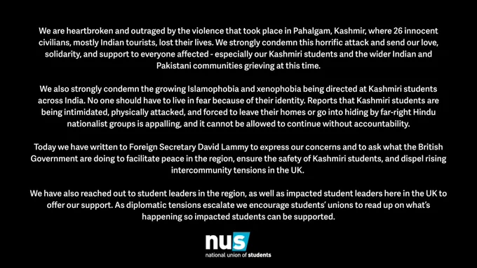 White text on a black background. The NUS UK logo is at the bottom of the page below a statement. The statement reads: We are heartbroken and outraged by the violence that took place in Pahalgam, Kashmir, where 26 innocent civilians, mostly Indian tourists, lost their lives. We strongly condemn this horrific attack and send our love, solidarity, and support to everyone affected - especially our Kashmiri students and the wider Indian and Pakistani communities grieving at this time. We also strongly condemn the growing Islamophobia and xenophobia being directed at Kashmiri students across India. No one should have to live in fear because of their identity. Reports that Kashmiri students are being intimidated, physically attacked, and forced to leave their homes or go into hiding by far-right Hindu nationalist groups is appalling, and it cannot be allowed to continue without accountability. The statement continues - see the full statement at the link in our bio.