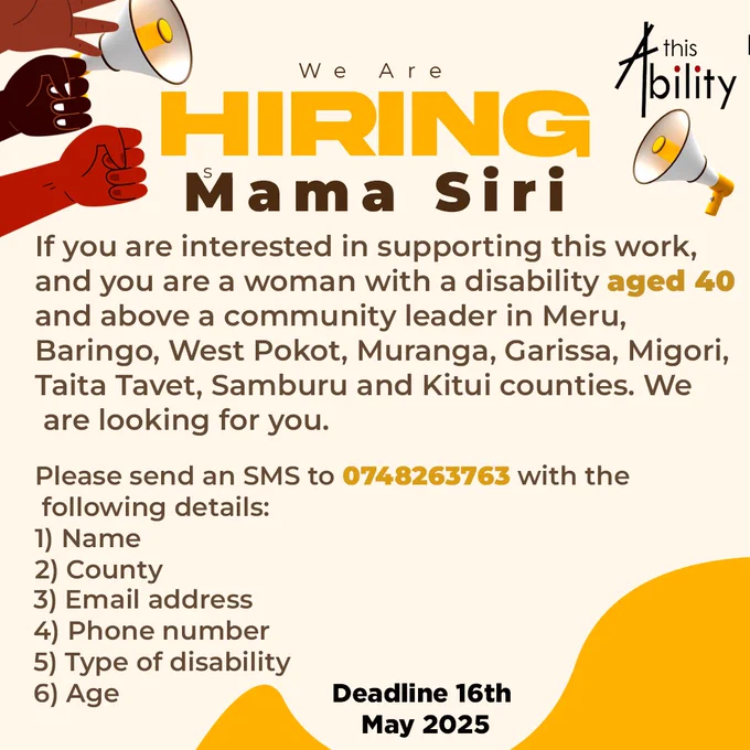 The poster announces a recruitment opportunity by This Ability Trust. It is calling on women with disabilities aged 40 and above who are community leaders from the following Kenyan counties: Meru, Baringo, West Pokot, Muranga, Garissa, Migori, Taita Tavet, Samburu, and Kitui.

The main title reads:
🟡 “We Are Hiring – Mama Siri”
This is written in bold, high-contrast yellow and brown letters, with raised fists and megaphones illustrated on both sides—symbolizing empowerment and advocacy.

The body text explains that if you are eligible and interested in supporting the work of advancing the rights of women and girls with disabilities, This Ability Trust wants to hear from you.

You are asked to send an SMS to 0748263763 with the following six details:

Name

County

Email address

Phone number

Type of disability

Age

At the bottom right, the deadline is clearly written in bold black text:
“Deadline 16th May 2025.”

The overall design is warm and welcoming, using shades of yellow, oran
