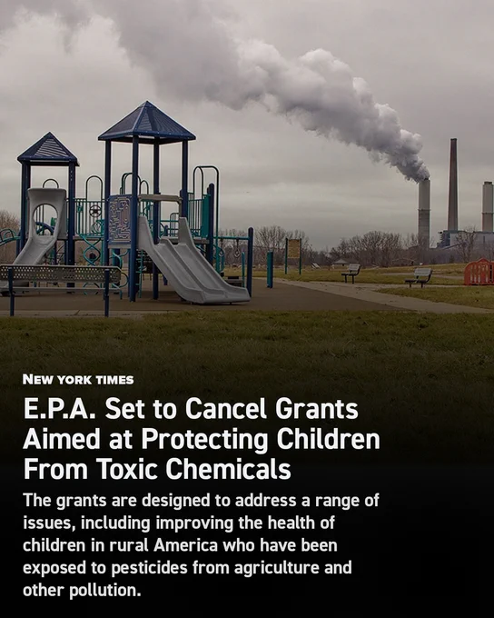 NEW YORK TIMES: E.P.A. Set to Cancel Grants Aimed at Protecting Children From Toxic Chemicals.

These grants are designed to address a range of issues, including improving the health of children in rural America who have been exposed to pesticides from agriculture and other pollution.