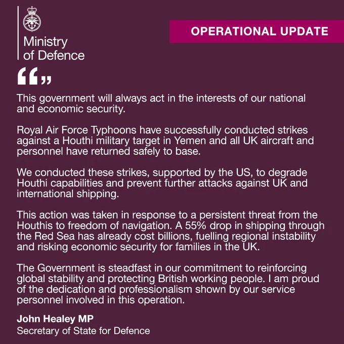This government will always act in the interests of our national and economic security.

Royal Air Force Typhoons have successfully conducted strikes against a Houthi military target in Yemen and all UK aircraft and personnel have returned safely to base.

We conducted these strikes, supported by the US, to degrade Houthi capabilities and prevent further attacks against UK and  international shipping.

This action was taken in response to a persistent threat from the Houthis to freedom of navigation. A 55% drop in shipping through the Red Sea has already cost billions, fuelling regional instability and risking economic security for families in the UK.

The Government is steadfast in our commitment to reinforcing global stability and protecting British working people. I am proud of the dedication and professionalism shown by our service personnel involved in this operation.

John Healey MP, Secretary of State for Defence