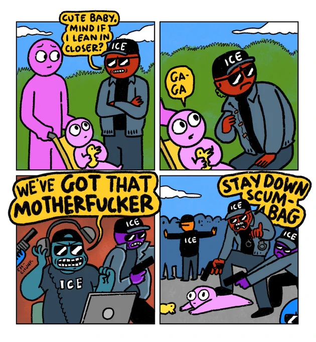 4 panel comic

Panel 1: Mum pushing her baby in a pushchair. ICE agent blocks their path and says “cute baby. mind if I lean in closer?”

Panel 2: ICE agent leaning close to baby, revealing a microphone/wire in his jacket.
Baby: Ga-Ga

Panel 3: ICE agent in inside unmarked van rips off his headphones and screams “WE’VE GOT THAT MOTHERFUCKER”
Behind him other ICE agents grab guns

Panel 4: ICE agent pinning down baby with his foot. He points a gun at the baby and yells “STAY DOWN SCUMBAG”