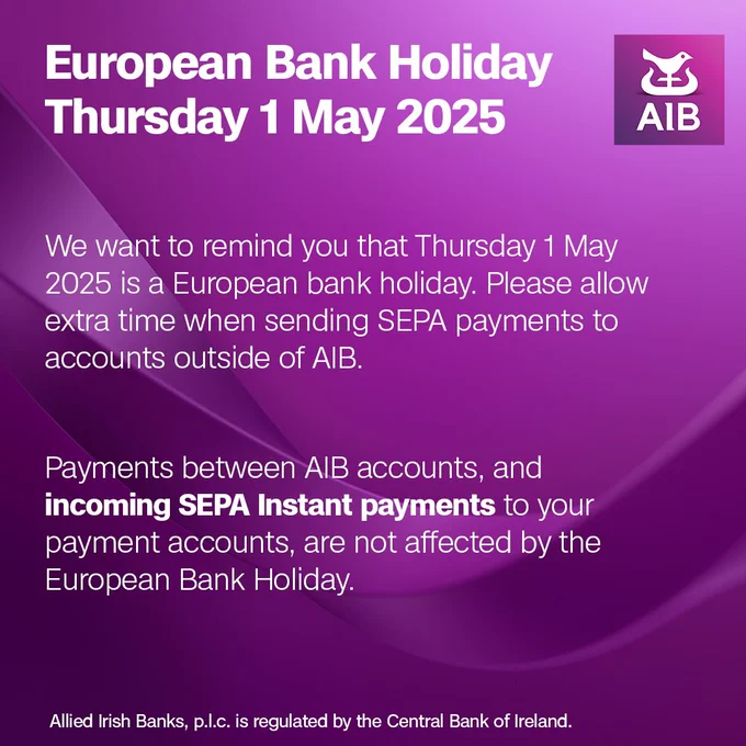 We want to remind you that Thursday 1 May 2025 is a European bank holiday. Please allow extra time when sending SEPA payments to accounts outside of AIB.


Payments between AIB accounts, and incoming SEPA Instant payments to your payment accounts, are not affected by the European Bank Holiday.