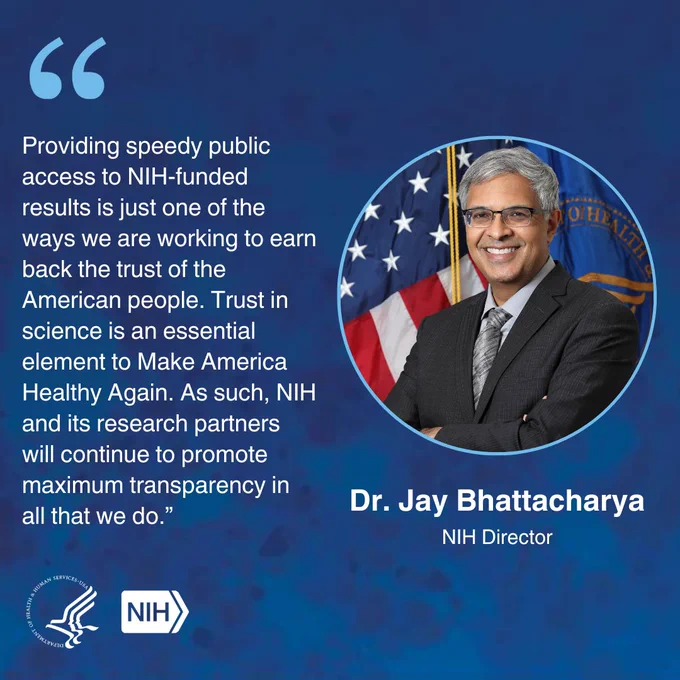 Graphic with blue background, HHS and NIH logo, and a photo of NIH Director Dr. Jay Bhattacharya.  Quote included: "Providing speedy public access to NIH-funded results is just one of the ways we are working to earn back the trust of the American people. Trust in science is an essential element in Making America Healthy Again.  As such, NIH and its research partners will continue to promote maximum transparency in all that we do."