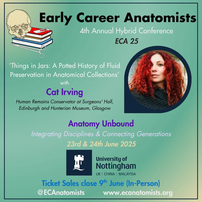 Image with a green background advertising the Early Career Anatomists 2025 conference at University of Nottingham.
The Early Career Anatomists logo is in the top left corner - a skull sitting on top of a pile of 3 books coloured red, yellow, and blue, with a scalpel blade on the top book and forceps lying in front of the book pile.

The text on the image reads:
Early Career Anatomists.
4th Annual Hybrid Conference.
ECA 25.

'Things in Jars: A Potted History of Fluid Preservation in Anatomical Collections'
with Cat
Human Remains Conservator at Surgeons' Hall, Edinburgh and Hunterian Museum, Glasgow.

There is an image of Cat Irving to the right of the image in a circular frame.

Anatomy Unbound:
Integrating Discipline & Connecting Generations.
23rd & 24th June 2025.
University of Nottingham (logo).

Ticket sales close 9th June (in-person).

@ECAnatomists.
www.ecanatomists.org.