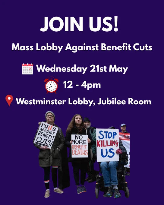 Join us! Mass lobby against benefit cuts
Wednesday, 21st May
12 - 4pm
Westminster Lobby, Jubilee Hall
Image of protestors with placards that say 'ruils against benefit cuts', 'no more benefit cuts' and 'stop killing us'
