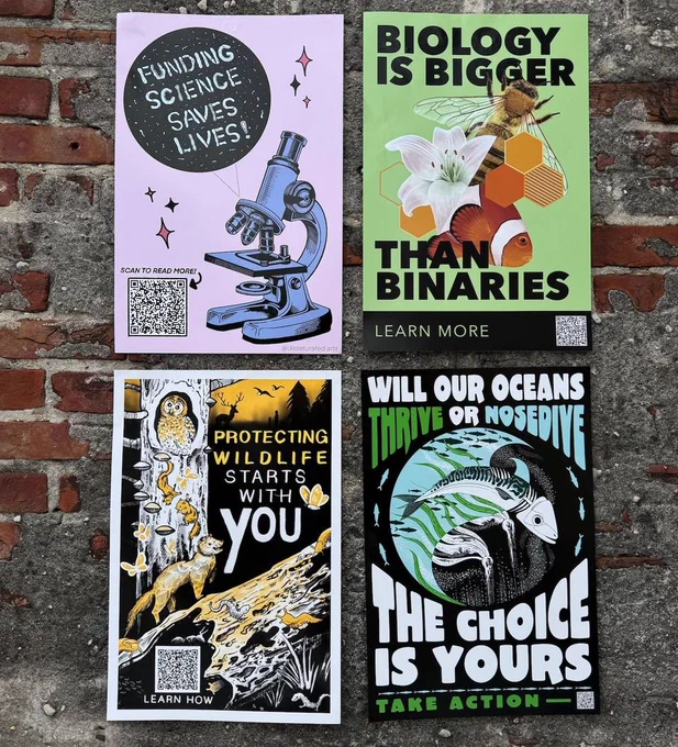 4 12x18 inch posters on a brick and concrete wall. The top left is pink and says funding science saves lives, written in microbes, next to a microscope. The one on the right says Biology is bigger than binaries, with a fish, a lily, and a bee. The bottom left says Protecting wildlife starts wtih you, with a bunch of adiorable woodland creatues in yellow, white and black, including an owl, fungi, a... um. weasel? salamanders, butterflies, slugs, and a rotting log. The bottom right says Will our oceans thrive or nosedive the choice is yours, with the ocean represented in a circle, half of which is dead and half of which is alive, including kelp and a mackerel 